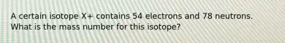 A certain isotope X+ contains 54 electrons and 78 neutrons. What is the mass number for this isotope?