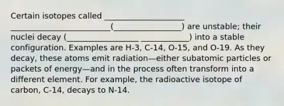 Certain isotopes called ____________________ _________________________(_________________) are unstable; their nuclei decay (__________________ ____________) into a stable configuration. Examples are H‐3, C‐14, O‐15, and O‐19. As they decay, these atoms emit radiation—either subatomic particles or packets of energy—and in the process often transform into a different element. For example, the radioactive isotope of carbon, C‐14, decays to N‐14.