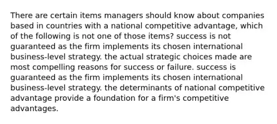 There are certain items managers should know about companies based in countries with a national competitive advantage, which of the following is not one of those items? success is not guaranteed as the firm implements its chosen international business-level strategy. the actual strategic choices made are most compelling reasons for success or failure. success is guaranteed as the firm implements its chosen international business-level strategy. the determinants of national competitive advantage provide a foundation for a firm's competitive advantages.