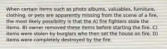 When certain items such as photo albums, valuables, furniture, clothing, or pets are apparently missing from the scene of a fire, the most likely possibility is that the A) fire fighters stole the items. B) owner removed these items before starting the fire. C) items were stolen by burglars who then set the house on fire. D) items were completely destroyed by the fire.