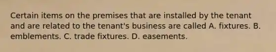 Certain items on the premises that are installed by the tenant and are related to the tenant's business are called A. fixtures. B. emblements. C. trade fixtures. D. easements.