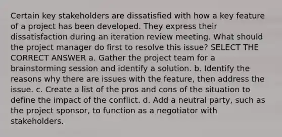 Certain key stakeholders are dissatisfied with how a key feature of a project has been developed. They express their dissatisfaction during an iteration review meeting. What should the project manager do first to resolve this issue? SELECT THE CORRECT ANSWER a. Gather the project team for a brainstorming session and identify a solution. b. Identify the reasons why there are issues with the feature, then address the issue. c. Create a list of the pros and cons of the situation to define the impact of the conflict. d. Add a neutral party, such as the project sponsor, to function as a negotiator with stakeholders.