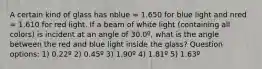 A certain kind of glass has nblue = 1.650 for blue light and nred = 1.610 for red light. If a beam of white light (containing all colors) is incident at an angle of 30.0º, what is the angle between the red and blue light inside the glass? Question options: 1) 0.22º 2) 0.45º 3) 1.90º 4) 1.81º 5) 1.63º