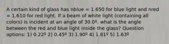 A certain kind of glass has nblue = 1.650 for blue light and nred = 1.610 for red light. If a beam of white light (containing all colors) is incident at an angle of 30.0º, what is the angle between the red and blue light inside the glass? Question options: 1) 0.22º 2) 0.45º 3) 1.90º 4) 1.81º 5) 1.63º