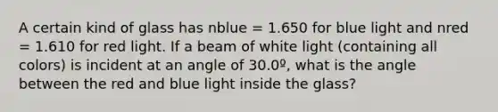 A certain kind of glass has nblue = 1.650 for blue light and nred = 1.610 for red light. If a beam of white light (containing all colors) is incident at an angle of 30.0º, what is the angle between the red and blue light inside the glass?