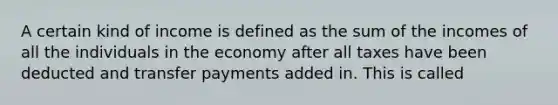 A certain kind of income is defined as the sum of the incomes of all the individuals in the economy after all taxes have been deducted and transfer payments added in. This is called