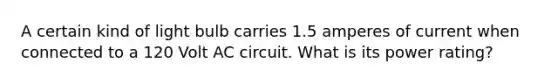 A certain kind of light bulb carries 1.5 amperes of current when connected to a 120 Volt AC circuit. What is its power rating?