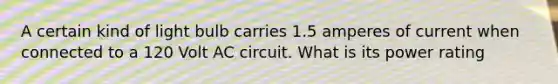 A certain kind of light bulb carries 1.5 amperes of current when connected to a 120 Volt AC circuit. What is its power rating