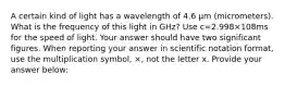 A certain kind of light has a wavelength of 4.6 μm (micrometers). What is the frequency of this light in GHz? Use c=2.998×108ms for the speed of light. Your answer should have two significant figures. When reporting your answer in scientific notation format, use the multiplication symbol, ×, not the letter x. Provide your answer below: