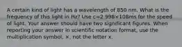 A certain kind of light has a wavelength of 850 nm. What is the frequency of this light in Hz? Use c=2.998×108ms for the speed of light. Your answer should have two significant figures. When reporting your answer in scientific notation format, use the multiplication symbol, ×, not the letter x.