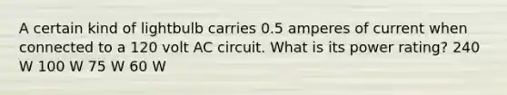 A certain kind of lightbulb carries 0.5 amperes of current when connected to a 120 volt AC circuit. What is its power rating? 240 W 100 W 75 W 60 W