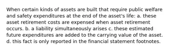 When certain kinds of assets are built that require public welfare and safety expenditures at the end of the asset's life: a. these asset retirement costs are expensed when asset retirement occurs. b. a liability simultaneously arises c. these estimated future expenditures are added to the carrying value of the asset. d. this fact is only reported in the financial statement footnotes.