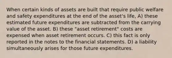 When certain kinds of assets are built that require public welfare and safety expenditures at the end of the asset's life, A) these estimated future expenditures are subtracted from the carrying value of the asset. B) these "asset retirement" costs are expensed when asset retirement occurs. C) this fact is only reported in the notes to the <a href='https://www.questionai.com/knowledge/kFBJaQCz4b-financial-statements' class='anchor-knowledge'>financial statements</a>. D) a liability simultaneously arises for those future expenditures.