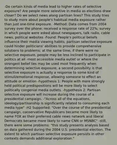 -Do certain kinds of media lead to higher rates of selective exposure? Are people more selevtive in media as elections draw closer? Do we select news along partisan lines? This study tries to study more about people's habitual media exposure rather than just one-time exposure. -Method: Data comes from 2004 survey over the phone; received a response rate of 22%; survey in which people were asked about newspapers, talk radio, cable news, political websites -Found: People's political beliefs influence their media viewing habits; partisan selective exposure could hinder politicians' abilities to provide comprehensive solutions to problems; at the same time, if there were no selective exposure, people may be less inclined to participate in politics at all -most accessible media outlet or where the strongest belief lies may be used most frequently when determining selective exposure; a second possibility is that selective exposure is actually a response to some kind of stimuli/emotional response, allowing someone to effect an attitude or emotion -hypothesis 1: People with more strongly held political predispositions will be more likely to select politically congenial media outlets. -hypothesis 2: Partisan selective exposure will increase during the course of a presidential campaign. -"Across all of the equations, ideology/partisanship is significantly related to consuming each media type" -H2 Supported: "Over the course of the presidential campaign, conservative Republicans became more likely to name FOX as their preferred cable news network and liberal Democrats became more likely to name CNN or MSNBC" -still, there were some problems: "this study presents analysis based on data gathered during the 2004 U.S. presidential election. The extent to which partisan selective exposure persists in other contexts demands additional exploration."