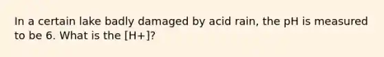 In a certain lake badly damaged by acid rain, the pH is measured to be 6. What is the [H+]?