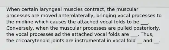 When certain laryngeal muscles contract, the muscular processes are moved anterolaterally, bringing vocal processes to the midline which causes the attached vocal folds to be ___. Conversely, when the muscular processes are pulled posteriorly, the vocal processes ad the attached vocal folds are ___. Thus, the cricoarytenoid joints are instrumental in vocal fold __ and __.