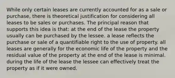 While only certain leases are currently accounted for as a sale or purchase, there is theoretical justification for considering all leases to be sales or purchases. The principal reason that supports this idea is that: at the end of the lease the property usually can be purchased by the lessee. a lease reflects the purchase or sale of a quantifiable right to the use of property. all leases are generally for the economic life of the property and the residual value of the property at the end of the lease is minimal. during the life of the lease the lessee can effectively treat the property as if it were owned.