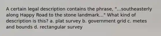 A certain legal description contains the phrase, "...southeasterly along Happy Road to the stone landmark..." What kind of description is this? a. plat survey b. government grid c. metes and bounds d. rectangular survey