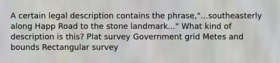 A certain legal description contains the phrase,"...southeasterly along Happ Road to the stone landmark..." What kind of description is this? Plat survey Government grid Metes and bounds Rectangular survey