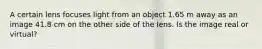 A certain lens focuses light from an object 1.65 m away as an image 41.8 cm on the other side of the lens. Is the image real or virtual?