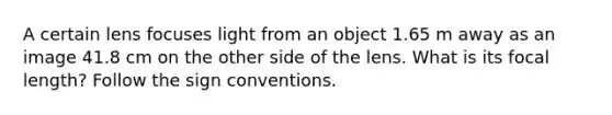 A certain lens focuses light from an object 1.65 m away as an image 41.8 cm on the other side of the lens. What is its focal length? Follow the sign conventions.