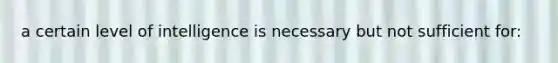 a certain level of intelligence is necessary but not sufficient for: