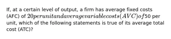 If, at a certain level of output, a firm has average fixed costs (AFC) of 20 per unit and average variable costs (AVC) of50 per unit, which of the following statements is true of its average total cost (ATC)?