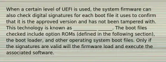 When a certain level of UEFI is used, the system firmware can also check digital signatures for each boot file it uses to confirm that it is the approved version and has not been tampered with. This technology is known as __________ ______. The boot files checked include option ROMs (defined in the following section), the boot loader, and other operating system boot files. Only if the signatures are valid will the firmware load and execute the associated software.