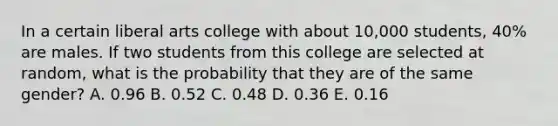 In a certain liberal arts college with about 10,000 students, 40% are males. If two students from this college are selected at random, what is the probability that they are of the same gender? A. 0.96 B. 0.52 C. 0.48 D. 0.36 E. 0.16