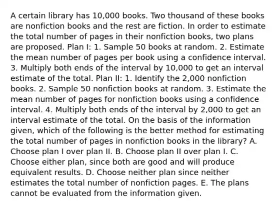 A certain library has 10,000 books. Two thousand of these books are nonfiction books and the rest are fiction. In order to estimate the total number of pages in their nonfiction books, two plans are proposed. Plan I: 1. Sample 50 books at random. 2. Estimate the mean number of pages per book using a confidence interval. 3. Multiply both ends of the interval by 10,000 to get an interval estimate of the total. Plan II: 1. Identify the 2,000 nonfiction books. 2. Sample 50 nonfiction books at random. 3. Estimate the mean number of pages for nonfiction books using a confidence interval. 4. Multiply both ends of the interval by 2,000 to get an interval estimate of the total. On the basis of the information given, which of the following is the better method for estimating the total number of pages in nonfiction books in the library? A. Choose plan I over plan II. B. Choose plan II over plan I. C. Choose either plan, since both are good and will produce equivalent results. D. Choose neither plan since neither estimates the total number of nonfiction pages. E. The plans cannot be evaluated from the information given.