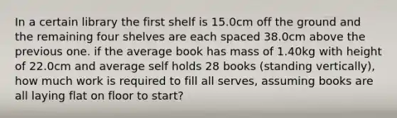 In a certain library the first shelf is 15.0cm off the ground and the remaining four shelves are each spaced 38.0cm above the previous one. if the average book has mass of 1.40kg with height of 22.0cm and average self holds 28 books (standing vertically), how much work is required to fill all serves, assuming books are all laying flat on floor to start?