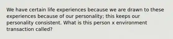 We have certain life experiences because we are drawn to these experiences because of our personality; this keeps our personality consistent. What is this person x environment transaction called?