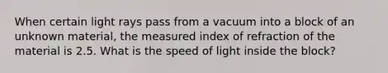 When certain light rays pass from a vacuum into a block of an unknown material, the measured index of refraction of the material is 2.5. What is the speed of light inside the block?