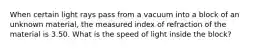 When certain light rays pass from a vacuum into a block of an unknown material, the measured index of refraction of the material is 3.50. What is the speed of light inside the block?