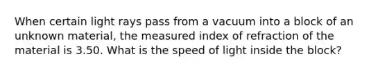 When certain light rays pass from a vacuum into a block of an unknown material, the measured index of refraction of the material is 3.50. What is the speed of light inside the block?