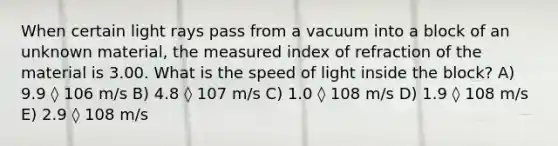 When certain light rays pass from a vacuum into a block of an unknown material, the measured index of refraction of the material is 3.00. What is the speed of light inside the block? A) 9.9 ◊ 106 m/s B) 4.8 ◊ 107 m/s C) 1.0 ◊ 108 m/s D) 1.9 ◊ 108 m/s E) 2.9 ◊ 108 m/s