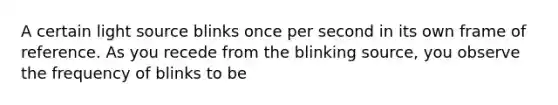 A certain light source blinks once per second in its own frame of reference. As you recede from the blinking source, you observe the frequency of blinks to be