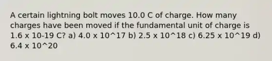 A certain lightning bolt moves 10.0 C of charge. How many charges have been moved if the fundamental unit of charge is 1.6 x 10-19 C? a) 4.0 x 10^17 b) 2.5 x 10^18 c) 6.25 x 10^19 d) 6.4 x 10^20