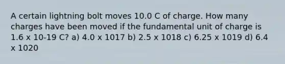 A certain lightning bolt moves 10.0 C of charge. How many charges have been moved if the fundamental unit of charge is 1.6 x 10-19 C? a) 4.0 x 1017 b) 2.5 x 1018 c) 6.25 x 1019 d) 6.4 x 1020