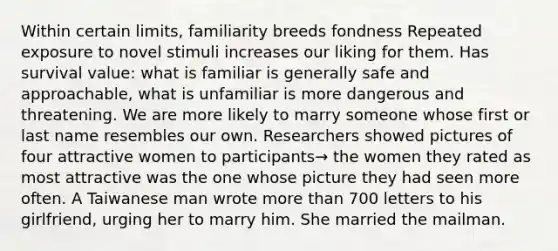 Within certain limits, familiarity breeds fondness Repeated exposure to novel stimuli increases our liking for them. Has survival value: what is familiar is generally safe and approachable, what is unfamiliar is more dangerous and threatening. We are more likely to marry someone whose first or last name resembles our own. Researchers showed pictures of four attractive women to participants→ the women they rated as most attractive was the one whose picture they had seen more often. A Taiwanese man wrote <a href='https://www.questionai.com/knowledge/keWHlEPx42-more-than' class='anchor-knowledge'>more than</a> 700 letters to his girlfriend, urging her to marry him. She married the mailman.