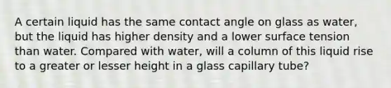 A certain liquid has the same contact angle on glass as water, but the liquid has higher density and a lower surface tension than water. Compared with water, will a column of this liquid rise to a greater or lesser height in a glass capillary tube?