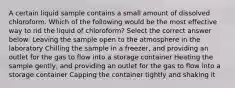 A certain liquid sample contains a small amount of dissolved chloroform. Which of the following would be the most effective way to rid the liquid of chloroform? Select the correct answer below: Leaving the sample open to the atmosphere in the laboratory Chilling the sample in a freezer, and providing an outlet for the gas to flow into a storage container Heating the sample gently, and providing an outlet for the gas to flow into a storage container Capping the container tightly and shaking it