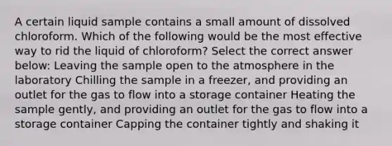 A certain liquid sample contains a small amount of dissolved chloroform. Which of the following would be the most effective way to rid the liquid of chloroform? Select the correct answer below: Leaving the sample open to the atmosphere in the laboratory Chilling the sample in a freezer, and providing an outlet for the gas to flow into a storage container Heating the sample gently, and providing an outlet for the gas to flow into a storage container Capping the container tightly and shaking it