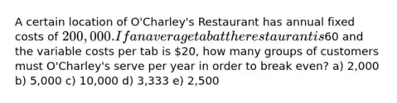 A certain location of O'Charley's Restaurant has annual fixed costs of 200,000. If an average tab at the restaurant is60 and the variable costs per tab is 20, how many groups of customers must O'Charley's serve per year in order to break even? a) 2,000 b) 5,000 c) 10,000 d) 3,333 e) 2,500