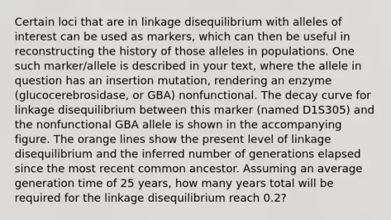 Certain loci that are in linkage disequilibrium with alleles of interest can be used as markers, which can then be useful in reconstructing the history of those alleles in populations. One such marker/allele is described in your text, where the allele in question has an insertion mutation, rendering an enzyme (glucocerebrosidase, or GBA) nonfunctional. The decay curve for linkage disequilibrium between this marker (named D1S305) and the nonfunctional GBA allele is shown in the accompanying figure. The orange lines show the present level of linkage disequilibrium and the inferred number of generations elapsed since the most recent common ancestor. Assuming an average generation time of 25 years, how many years total will be required for the linkage disequilibrium reach 0.2?