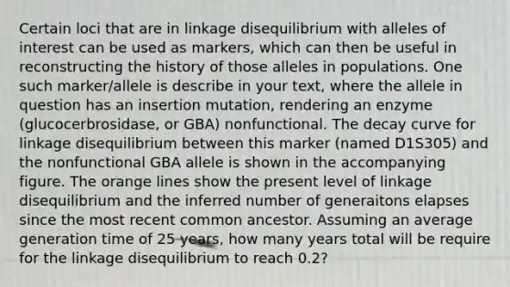 Certain loci that are in linkage disequilibrium with alleles of interest can be used as markers, which can then be useful in reconstructing the history of those alleles in populations. One such marker/allele is describe in your text, where the allele in question has an insertion mutation, rendering an enzyme (glucocerbrosidase, or GBA) nonfunctional. The decay curve for linkage disequilibrium between this marker (named D1S305) and the nonfunctional GBA allele is shown in the accompanying figure. The orange lines show the present level of linkage disequilibrium and the inferred number of generaitons elapses since the most recent common ancestor. Assuming an average generation time of 25 years, how many years total will be require for the linkage disequilibrium to reach 0.2?