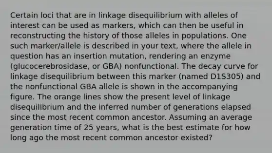 Certain loci that are in linkage disequilibrium with alleles of interest can be used as markers, which can then be useful in reconstructing the history of those alleles in populations. One such marker/allele is described in your text, where the allele in question has an insertion mutation, rendering an enzyme (glucocerebrosidase, or GBA) nonfunctional. The decay curve for linkage disequilibrium between this marker (named D1S305) and the nonfunctional GBA allele is shown in the accompanying figure. The orange lines show the present level of linkage disequilibrium and the inferred number of generations elapsed since the most recent common ancestor. Assuming an average generation time of 25 years, what is the best estimate for how long ago the most recent common ancestor existed?