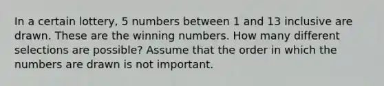 In a certain lottery, 5 numbers between 1 and 13 inclusive are drawn. These are the winning numbers. How many different selections are possible? Assume that the order in which the numbers are drawn is not important.