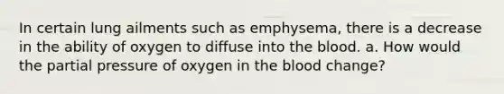 In certain lung ailments such as emphysema, there is a decrease in the ability of oxygen to diffuse into the blood. a. How would the partial pressure of oxygen in the blood change?