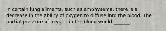 In certain lung ailments, such as emphysema, there is a decrease in the ability of oxygen to diffuse into the blood. The partial pressure of oxygen in the blood would _______.